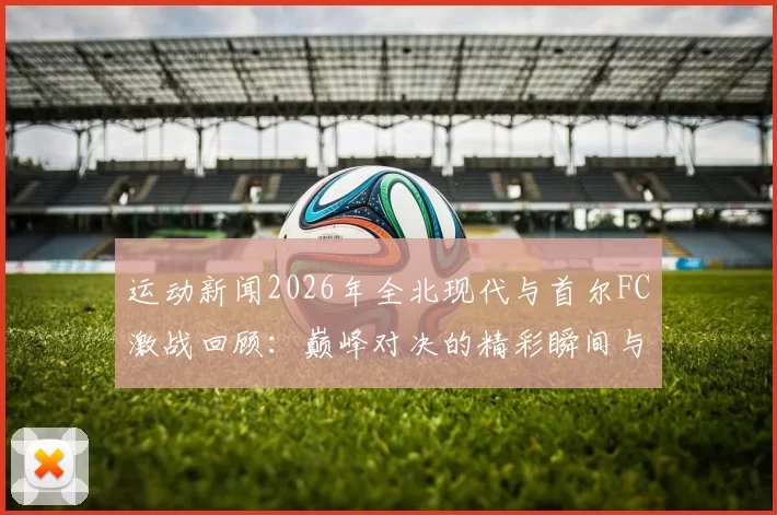 运动新闻2026年全北现代与首尔FC激战回顾：巅峰对决的精彩瞬间与战术分析