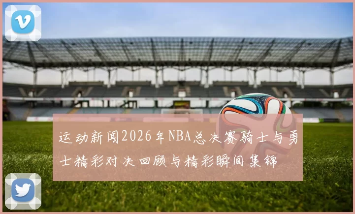 运动新闻2026年NBA总决赛骑士与勇士精彩对决回顾与精彩瞬间集锦