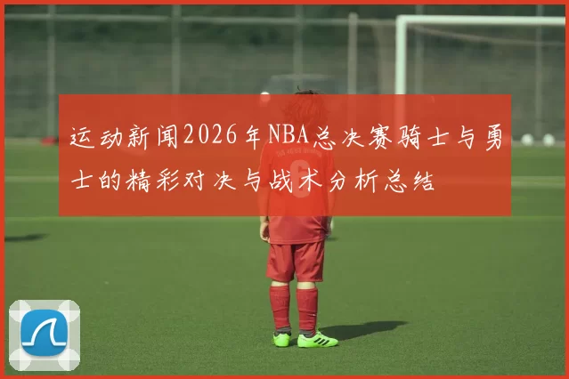 运动新闻2026年NBA总决赛骑士与勇士的精彩对决与战术分析总结