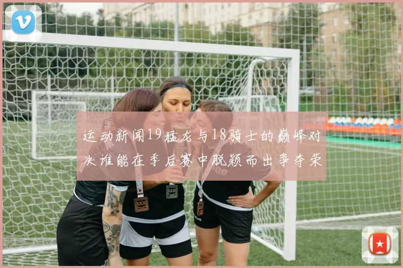 运动新闻19猛龙与18骑士的巅峰对决谁能在季后赛中脱颖而出争夺荣耀